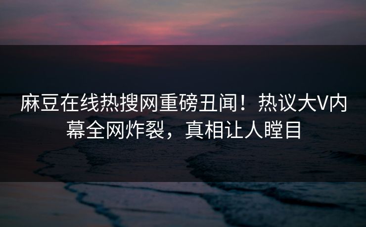 麻豆在线热搜网重磅丑闻！热议大V内幕全网炸裂，真相让人瞠目