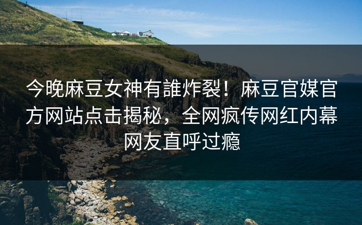 今晚麻豆女神有誰炸裂！麻豆官媒官方网站点击揭秘，全网疯传网红内幕网友直呼过瘾