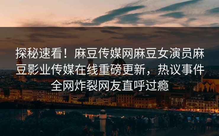 探秘速看！麻豆传媒网麻豆女演员麻豆影业传媒在线重磅更新，热议事件全网炸裂网友直呼过瘾