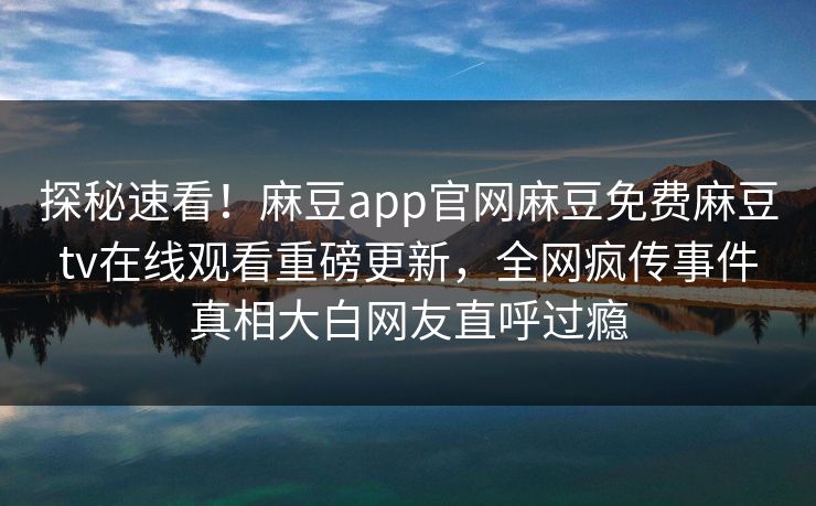 探秘速看！麻豆app官网麻豆免费麻豆tv在线观看重磅更新，全网疯传事件真相大白网友直呼过瘾