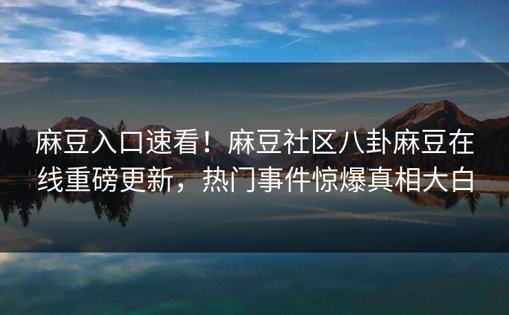 麻豆入口速看！麻豆社区八卦麻豆在线重磅更新，热门事件惊爆真相大白