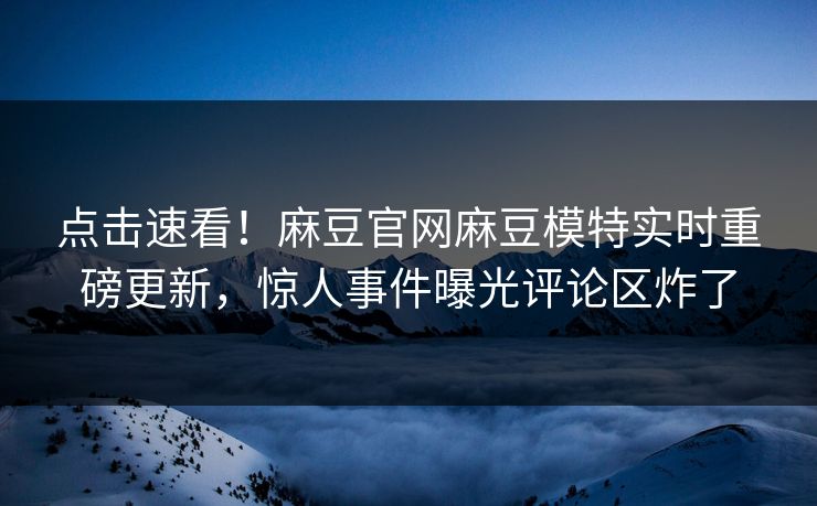点击速看！麻豆官网麻豆模特实时重磅更新，惊人事件曝光评论区炸了
