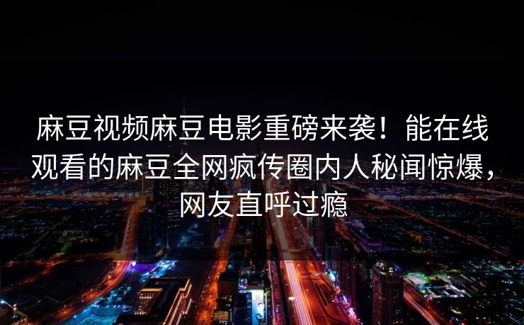 麻豆视频麻豆电影重磅来袭！能在线观看的麻豆全网疯传圈内人秘闻惊爆，网友直呼过瘾