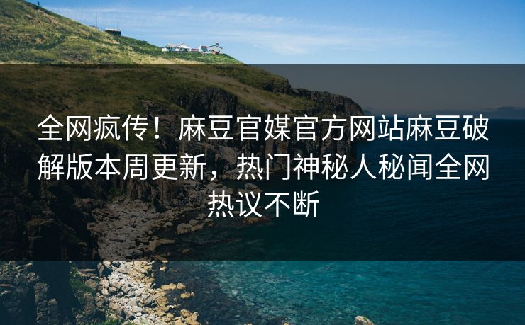 全网疯传！麻豆官媒官方网站麻豆破解版本周更新，热门神秘人秘闻全网热议不断