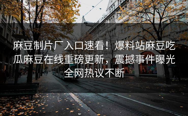 麻豆制片厂入口速看！爆料站麻豆吃瓜麻豆在线重磅更新，震撼事件曝光全网热议不断