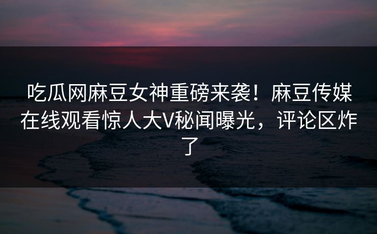 吃瓜网麻豆女神重磅来袭！麻豆传媒在线观看惊人大V秘闻曝光，评论区炸了
