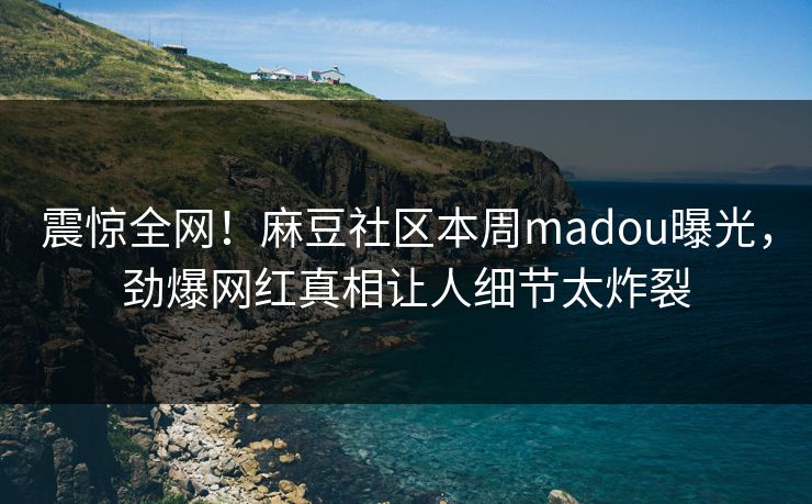 震惊全网！麻豆社区本周madou曝光，劲爆网红真相让人细节太炸裂
