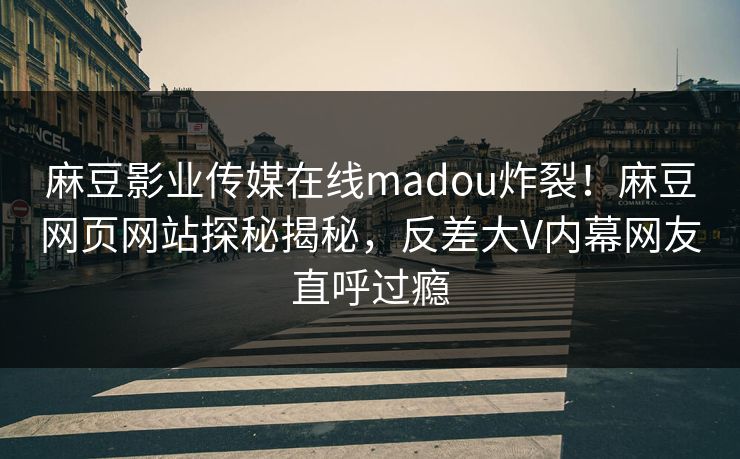 麻豆影业传媒在线madou炸裂！麻豆网页网站探秘揭秘，反差大V内幕网友直呼过瘾