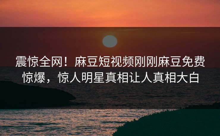 震惊全网！麻豆短视频刚刚麻豆免费惊爆，惊人明星真相让人真相大白