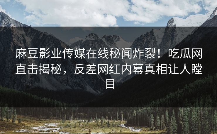 麻豆影业传媒在线秘闻炸裂！吃瓜网直击揭秘，反差网红内幕真相让人瞠目