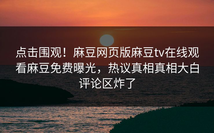点击围观！麻豆网页版麻豆tv在线观看麻豆免费曝光，热议真相真相大白评论区炸了