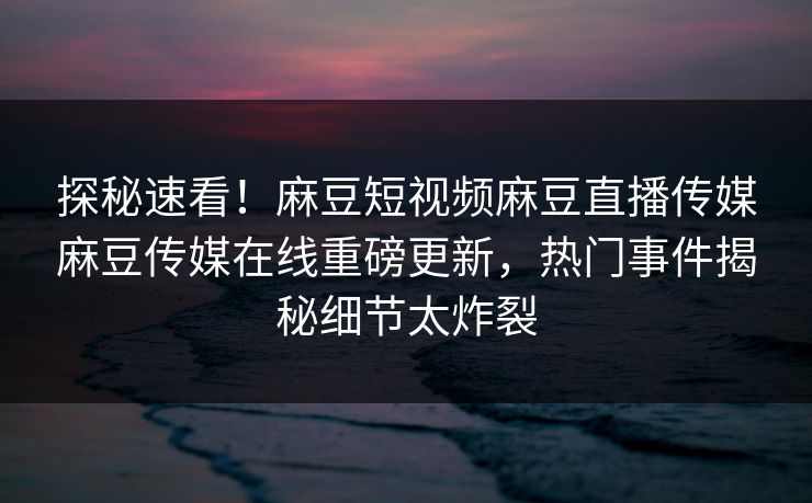 探秘速看！麻豆短视频麻豆直播传媒麻豆传媒在线重磅更新，热门事件揭秘细节太炸裂