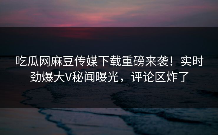 吃瓜网麻豆传媒下载重磅来袭！实时劲爆大V秘闻曝光，评论区炸了