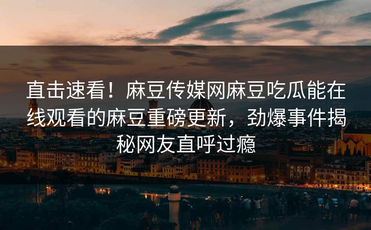 直击速看！麻豆传媒网麻豆吃瓜能在线观看的麻豆重磅更新，劲爆事件揭秘网友直呼过瘾