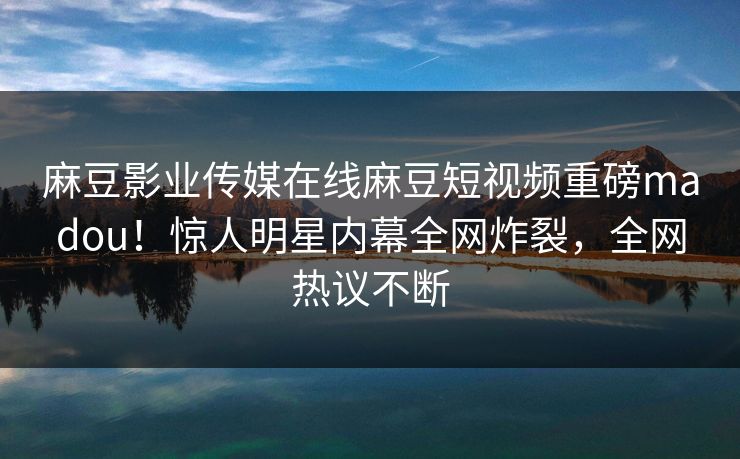 麻豆影业传媒在线麻豆短视频重磅madou！惊人明星内幕全网炸裂，全网热议不断