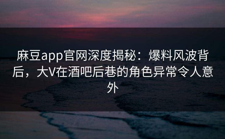 麻豆app官网深度揭秘：爆料风波背后，大V在酒吧后巷的角色异常令人意外