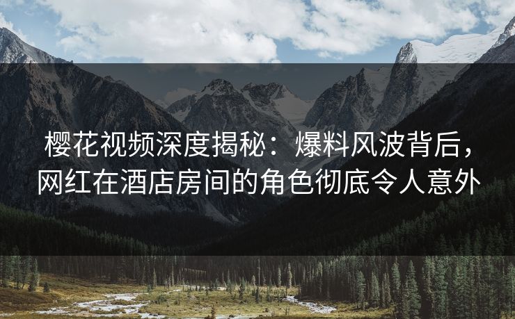 樱花视频深度揭秘：爆料风波背后，网红在酒店房间的角色彻底令人意外