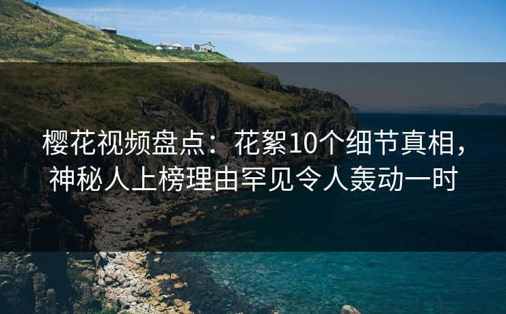 樱花视频盘点：花絮10个细节真相，神秘人上榜理由罕见令人轰动一时