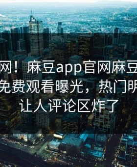 震惊全网！麻豆app官网麻豆传媒在线麻豆免费观看曝光，热门明星真相让人评论区炸了