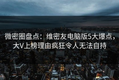 微密圈盘点：维密友电脑版5大爆点，大V上榜理由疯狂令人无法自持