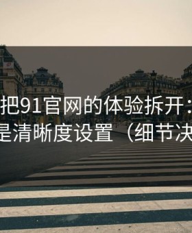 我用7天把91官网的体验拆开：最关键的居然是清晰度设置（细节决定一切）