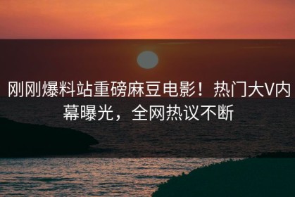 刚刚爆料站重磅麻豆电影！热门大V内幕曝光，全网热议不断
