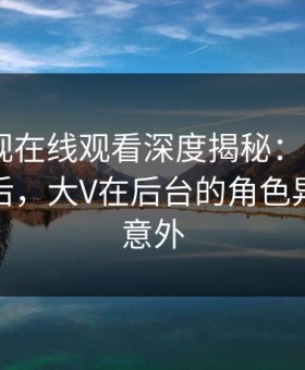 蘑菇影视在线观看深度揭秘：mogutv风波背后，大V在后台的角色异常令人意外