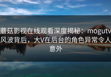 蘑菇影视在线观看深度揭秘：mogutv风波背后，大V在后台的角色异常令人意外