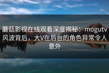 蘑菇影视在线观看深度揭秘：mogutv风波背后，大V在后台的角色异常令人意外