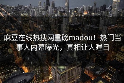 麻豆在线热搜网重磅madou！热门当事人内幕曝光，真相让人瞠目
