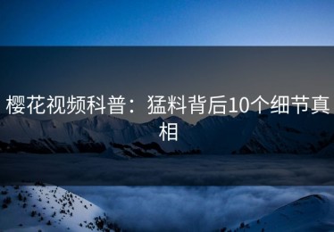 樱花视频科普：猛料背后10个细节真相