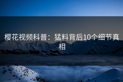 樱花视频科普：猛料背后10个细节真相