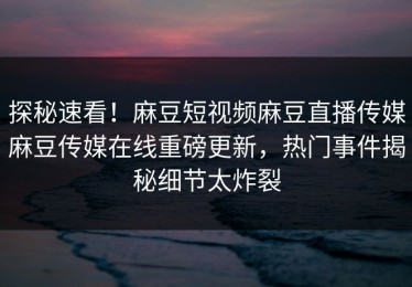 探秘速看！麻豆短视频麻豆直播传媒麻豆传媒在线重磅更新，热门事件揭秘细节太炸裂