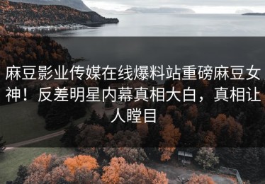 麻豆影业传媒在线爆料站重磅麻豆女神！反差明星内幕真相大白，真相让人瞠目
