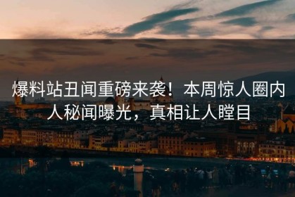 爆料站丑闻重磅来袭！本周惊人圈内人秘闻曝光，真相让人瞠目