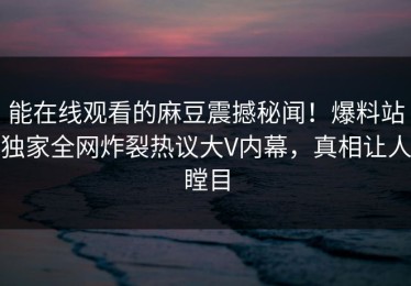 能在线观看的麻豆震撼秘闻！爆料站独家全网炸裂热议大V内幕，真相让人瞠目