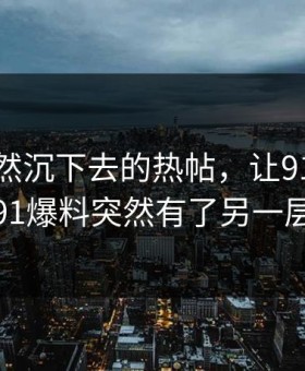 那条突然沉下去的热帖，让91网址导航和91爆料突然有了另一层意思