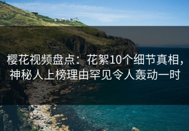 樱花视频盘点：花絮10个细节真相，神秘人上榜理由罕见令人轰动一时