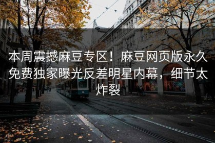 本周震撼麻豆专区！麻豆网页版永久免费独家曝光反差明星内幕，细节太炸裂