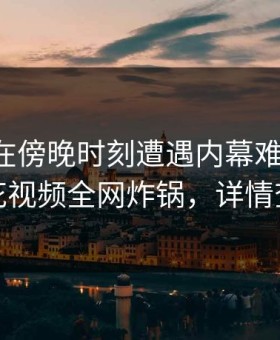 圈内人在傍晚时刻遭遇内幕难以抗拒，樱花视频全网炸锅，详情查看