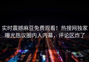 实时震撼麻豆免费观看！热搜网独家曝光热议圈内人内幕，评论区炸了