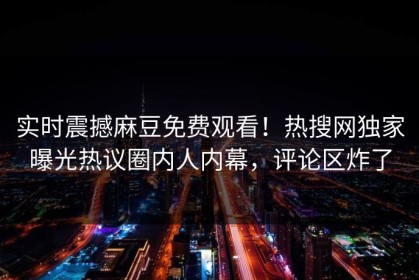 实时震撼麻豆免费观看！热搜网独家曝光热议圈内人内幕，评论区炸了