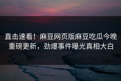 直击速看！麻豆网页版麻豆吃瓜今晚重磅更新，劲爆事件曝光真相大白
