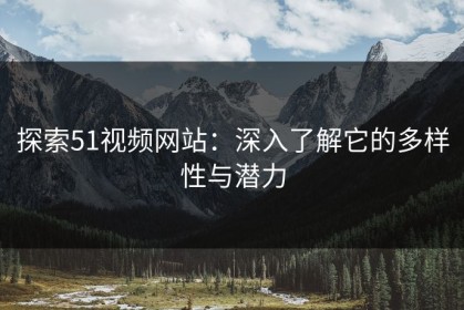 探索51视频网站：深入了解它的多样性与潜力