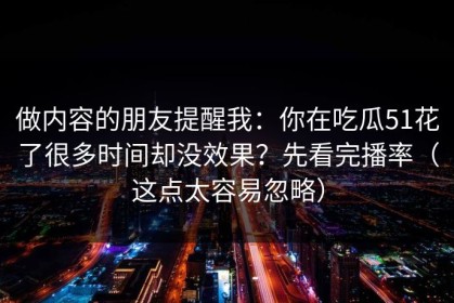 做内容的朋友提醒我：你在吃瓜51花了很多时间却没效果？先看完播率（这点太容易忽略）