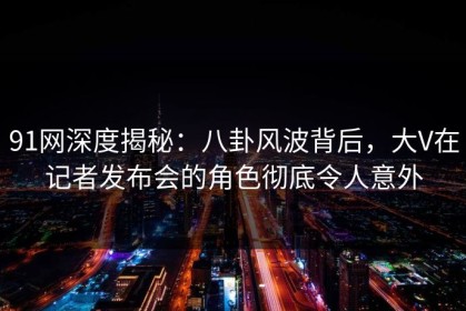 91网深度揭秘：八卦风波背后，大V在记者发布会的角色彻底令人意外