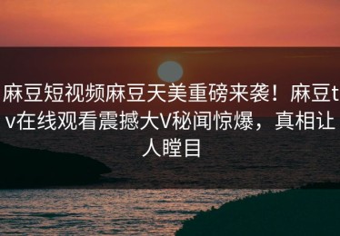 麻豆短视频麻豆天美重磅来袭！麻豆tv在线观看震撼大V秘闻惊爆，真相让人瞠目