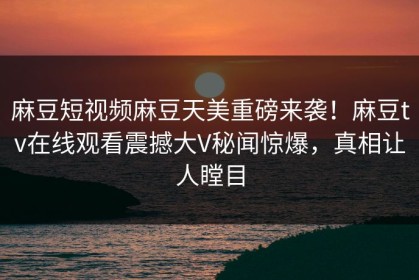 麻豆短视频麻豆天美重磅来袭！麻豆tv在线观看震撼大V秘闻惊爆，真相让人瞠目