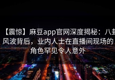 【震惊】麻豆app官网深度揭秘：八卦风波背后，业内人士在直播间现场的角色罕见令人意外