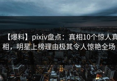 【爆料】pixiv盘点：真相10个惊人真相，明星上榜理由极其令人惊艳全场